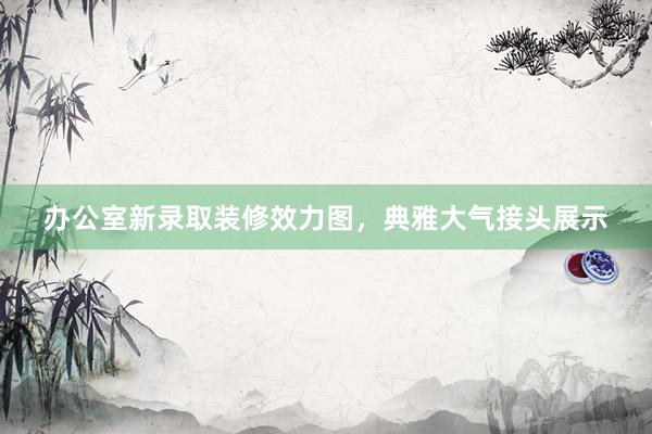办公室新录取装修效力图，典雅大气接头展示
