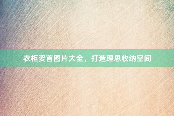 衣柜姿首图片大全，打造理思收纳空间